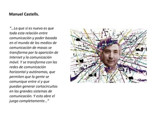 Manuel Castells. “… Lo que sí es nuevo es que toda esta relación entre comunicación y poder basada en el mundo de los medios de comunicación de masas se transforma por la aparición de Internet y la comunicación móvil. Y se transforma con las redes de comunicación horizontal y autónomas, que permiten que la gente se comunique entre sí y que puedan generar cortocircuitos en los grandes sistemas de comunicación. Y esto abre el juego completamente…” 