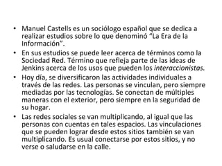 Manuel Castells es un sociólogo español que se dedica a realizar estudios sobre lo que denominó “La Era de la Información”. En sus estudios se puede leer acerca de términos como la Sociedad Red. Término que refleja parte de las ideas de Jenkins acerca de los usos que pueden los  interaccionistas.  Hoy día, se diversificaron las actividades individuales a través de las redes. Las personas se vinculan, pero siempre mediadas por las tecnologías. Se conectan de múltiples maneras con el exterior, pero siempre en la seguridad de su hogar.  Las redes sociales se van multiplicando, al igual que las personas con cuentas en tales espacios. Las vinculaciones que se pueden lograr desde estos sitios también se van multiplicando. Es usual conectarse por estos sitios, y no verse o saludarse en la calle. 