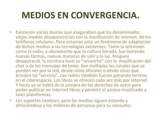 MEDIOS EN CONVERGENCIA. Existieron varias teorías que aseguraban que los denominados viejos medios desaparecerían con la masificación de internet, de los teléfonos celulares. Pero estamos ante un fenómeno de adaptación de dichos medios a las tecnologias existentes. Tanto la televisión como la radio, y obviamente que la cultura letrada, fue tomando nuevas formas, nuevas maneras de salir a la luz. Ninguna desapareció, la escritura tuvo su “revancha” con la  masificación del chat o de los mensajes de texto. Son múltiples los canales que se pueden ver por la red, desde sitios oficiales o desde sitios que brindan tal “servicio”. Las radios también fueron ganando terreno en el ciberespacio. Los libros se ofrecen cada vez más por internet. Y hasta ya se habla de la compra de los derechos de autor para poder publicar en internet libros y permitir el acceso masificado a tales plataformas. Los soportes cambian, pero los medios siguen estando y ofreciéndose a los millones de personas para su consumo. 