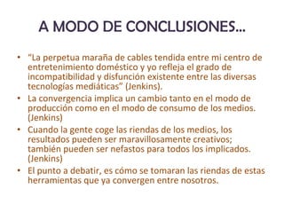A MODO DE CONCLUSIONES… “ La perpetua maraña de cables tendida entre mi centro de entretenimiento doméstico y yo refleja el grado de incompatibilidad y disfunción existente entre las diversas tecnologías mediáticas” (Jenkins). La convergencia implica un cambio tanto en el modo de producción como en el modo de consumo de los medios. (Jenkins) Cuando la gente coge las riendas de los medios, los resultados pueden ser maravillosamente creativos; también pueden ser nefastos para todos los implicados. (Jenkins) El punto a debatir, es cómo se tomaran las riendas de estas herramientas que ya convergen entre nosotros. 