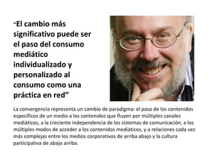 “ El cambio más significativo puede ser el paso del consumo mediático individualizado y personalizado al consumo como una práctica en red” La convergencia representa un cambio de paradigma: el paso de los contenidos específicos de un medio a los contenidos que fluyen por múltiples canales mediáticos, a la creciente independencia de los sistemas de comunicación, a los múltiples modos de acceder a los contenidos mediáticos, y a relaciones cada vez más complejas entre los medios corporativos de arriba abajo y la cultura participativa de abajo arriba. 