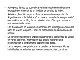 Hace poco tiempo se pudo observar una imagen en un blog que expresaba el malestar de un fanático de un club de futbol.  Asimismo, también se pudo observar en un diario deportivo de Argentina una nota “fabricada” en base a una adaptación que realizó ese fanático en un blog de tal club deportivo. Club que pasaba un mal momento deportivo. Las discusiones no tardaron en aparecer, los interrogantes sobre los usos de la web tampoco. Todos se defendieron en la medida de lo posible. La convergencia cultural expresa justamente la posibilidad de utilizar en varios soportes, información que circula haciendo una resignificación o simplemente copiando los datos. La convergencia se produce en el cerebro de los consumidores individuales y mediantes sus interacciones sociales con otros. 