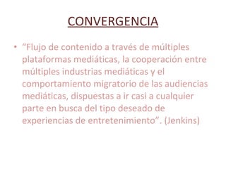 CONVERGENCIA “ Flujo de contenido a través de múltiples plataformas mediáticas, la cooperación entre múltiples industrias mediáticas y el comportamiento migratorio de las audiencias mediáticas, dispuestas a ir casi a cualquier parte en busca del tipo deseado de experiencias de entretenimiento”. (Jenkins) 