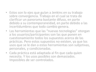 Estos son lo ejes que guían a Jenkins en su trabajo sobre convergencia. Trabajo en el cual se trata de clarificar un panorama bastante difuso, en parte debido a su contemporaneidad, en parte debido a las incertidumbres que todo cambio genera. Las herramientas que las “nuevas tecnologías” otorgan a los usuarios/participantes son las que ponen en cuestionamiento todos los supuestos acerca de las prácticas. Pero estos supuestos no existen, ya que los usos que se le dan a estas herramientas son subjetivas, personales, y condicionadas. Cada práctica está adaptada al fin que cada quien necesita. Y los usos posibles son demasiados. Imposibles de ser controlados. 