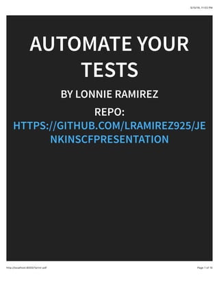 5/10/18, 11(03 PM
Page 1 of 15http://localhost:8000/?print-pdf
AUTOMATE YOUR
TESTS
BY LONNIE RAMIREZ
REPO:
HTTPS://GITHUB.COM/LRAMIREZ925/JE
NKINSCFPRESENTATION
 