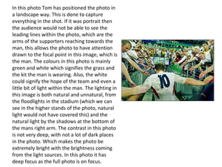 In this photo Tom has positioned the photo in
a landscape way. This is done to capture
everything in the shot. If it was portrait then
the audience would not be able to see the
leading lines within the photo, which are the
arms of the supporters reaching towards the
man, this allows the photo to have attention
drawn to the focal point in this image, which is
the man. The colours in this photo is mainly
green and white which signifies the grass and
the kit the man is wearing. Also, the white
could signify the hope of the team and even a
little bit of light within the man. The lighting in
this image is both natural and unnatural, from
the floodlights in the stadium (which we can
see in the higher stands of the photo, natural
light would not have covered this) and the
natural light by the shadows at the bottom of
the mans right arm. The contrast in this photo
is not very deep, with not a lot of dark places
in the photo. Which makes the photo be
extremely bright with the brightness coming
from the light sources. In this photo it has
deep focus as the full photo is on focus.
 