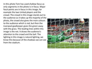 In this photo Tom has used shallow focus as
only segments in the photo is in focus. Major
focal points are in focus in this image, for
example the two United players and the
crowd. The crowd in this image stands out to
the audience as it takes up the majority of the
photo, the crowd also gives the main colours
to the audience which is red, but then the
Liverpool goalkeeper gives the green away
with the grass. The leading lines within this
image is the net. It draws the audience's
attention to the crowd and the ball. The
lighting in this image is natural lighting, we
know this because of the shadows we can see
from the stadium.
 