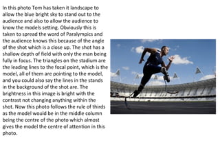 In this photo Tom has taken it landscape to
allow the blue bright sky to stand out to the
audience and also to allow the audience to
know the models setting. Obviously this is
taken to spread the word of Paralympics and
the audience knows this because of the angle
of the shot which is a close up. The shot has a
shallow depth of field with only the man being
fully in focus. The triangles on the stadium are
the leading lines to the focal point, which is the
model, all of them are pointing to the model,
and you could also say the lines in the stands
in the background of the shot are. The
brightness in this image is bright with the
contrast not changing anything within the
shot. Now this photo follows the rule of thirds
as the model would be in the middle column
being the centre of the photo which almost
gives the model the centre of attention in this
photo.
 