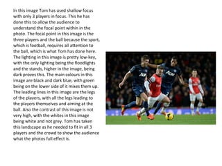 In this image Tom has used shallow focus
with only 3 players in focus. This he has
done this to allow the audience to
understand the focal point within in the
photo. The focal point in this image is the
three players and the ball because the sport,
which is football, requires all attention to
the ball, which is what Tom has done here.
The lighting in this image is pretty low-key,
with the only lighting being the floodlights
and the stands, higher in the image, being
dark proves this. The main colours in this
image are black and dark blue, with green
being on the lower side of it mixes them up.
The leading lines in this image are the legs
of the players, with all the legs leading to
the players themselves and aiming at the
ball. Also the contrast of this image is not
very high, with the whites in this image
being white and not grey. Tom has taken
this landscape as he needed to fit in all 3
players and the crowd to show the audience
what the photos full effect is.
 