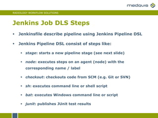 RADIOLOGY WORKFLOW SOLUTIONS
Jenkins Job DLS Steps
 Jenkinsfile describe pipeline using Jenkins Pipeline DSL
 Jenkins Pipeline DSL consist of steps like:
 stage: starts a new pipeline stage (see next slide)
 node: executes steps on an agent (node) with the
corresponding name / label
 checkout: checkouts code from SCM (e.g. Git or SVN)
 sh: executes command line or shell script
 bat: executes Windows command line or script
 junit: publishes JUnit test results
 