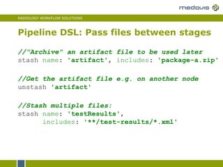 RADIOLOGY WORKFLOW SOLUTIONS
Pipeline DSL: Pass files between stages
//"Archive" an artifact file to be used later
stash name: 'artifact', includes: 'package-a.zip'
//Stash multiple files:
stash name: 'testResults',
includes: '**/test-results/*.xml'
//Get the artifact file e.g. on another node
unstash 'artifact'
 