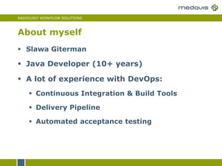 RADIOLOGY WORKFLOW SOLUTIONS
 Slawa Giterman
 Java Developer (10+ years)
 A lot of experience with DevOps:
 Continuous Integration & Build Tools
 Delivery Pipeline
 Automated acceptance testing
About myself
 