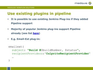 RADIOLOGY WORKFLOW SOLUTIONS
Use existing plugins in pipeline
 It is possible to use existing Jenkins Plug-ins if they added
Pipeline support
 Majority of popular Jenkins plug-ins support Pipeline
already (see list here)
 E.g. Email-Ext plug-in:
emailext(
subject: "Build #$buildNumber, $status",
recipientProviders:'CulpritsRecipientProvider'
…
)
 