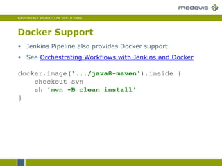 RADIOLOGY WORKFLOW SOLUTIONS
Docker Support
docker.image('.../java8-maven').inside {
checkout svn
sh 'mvn -B clean install'
}
 Jenkins Pipeline also provides Docker support
 See Orchestrating Workflows with Jenkins and Docker
 