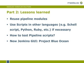 RADIOLOGY WORKFLOW SOLUTIONS
 Reuse pipeline modules
 Use Scripts in other languages (e.g. Schell
script, Python, Ruby, etc.) if necessary
 How to test Pipeline scripts?
 New Jenkins GUI: Project Blue Ocean
Part 2: Lessons learned
 
