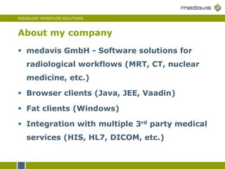 RADIOLOGY WORKFLOW SOLUTIONS
 medavis GmbH - Software solutions for
radiological workflows (MRT, CT, nuclear
medicine, etc.)
 Browser clients (Java, JEE, Vaadin)
 Fat clients (Windows)
 Integration with multiple 3rd party medical
services (HIS, HL7, DICOM, etc.)
About my company
 
