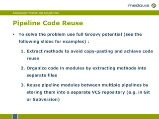 RADIOLOGY WORKFLOW SOLUTIONS
Pipeline Code Reuse
 To solve the problem use full Groovy potential (see the
following slides for examples) :
1. Extract methods to avoid copy-pasting and achieve code
reuse
2. Organize code in modules by extracting methods into
separate files
3. Reuse pipeline modules between multiple pipelines by
storing them into a separate VCS repository (e.g. in Git
or Subversion)
 