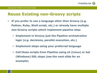 RADIOLOGY WORKFLOW SOLUTIONS
Reuse Existing non-Groovy scripts
 If you prefer to use a language other than Groovy (e.g.
Python, Ruby, Shell script, etc.) or already have multiple
non-Groovy scripts which implement pipeline step:
 Implement in Groovy just the Pipeline orchestration
logic (e.g. decisions, parallel execution, etc.)
 Implement steps using your preferred language
 Call these scripts from Pipeline using sh (Linux) or bat
(Windows) DSL steps (see the next slide for an
example)
 