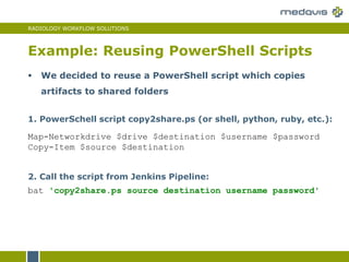 RADIOLOGY WORKFLOW SOLUTIONS
Example: Reusing PowerShell Scripts
2. Call the script from Jenkins Pipeline:
bat 'copy2share.ps source destination username password'
1. PowerSchell script copy2share.ps (or shell, python, ruby, etc.):
Map-Networkdrive $drive $destination $username $password
Copy-Item $source $destination
 We decided to reuse a PowerShell script which copies
artifacts to shared folders
 