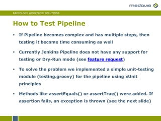 RADIOLOGY WORKFLOW SOLUTIONS
How to Test Pipeline
 If Pipeline becomes complex and has multiple steps, then
testing it become time consuming as well
 Currently Jenkins Pipeline does not have any support for
testing or Dry-Run mode (see feature request)
 To solve the problem we implemented a simple unit-testing
module (testing.groovy) for the pipeline using xUnit
principles
 Methods like assertEquals() or assertTrue() were added. If
assertion fails, an exception is thrown (see the next slide)
 