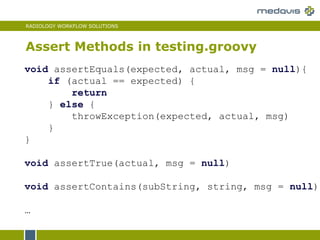RADIOLOGY WORKFLOW SOLUTIONS
Assert Methods in testing.groovy
void assertEquals(expected, actual, msg = null){
if (actual == expected) {
return
} else {
throwException(expected, actual, msg)
}
}
void assertTrue(actual, msg = null)
void assertContains(subString, string, msg = null)
…
 