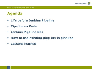 RADIOLOGY WORKFLOW SOLUTIONS
 Life before Jenkins Pipeline
 Pipeline as Code
 Jenkins Pipeline DSL
 How to use existing plug-ins in pipeline
 Lessons learned
Agenda
 