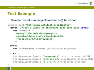 RADIOLOGY WORKFLOW SOLUTIONS
Test Example
testing.test("Get Maven artifact coordinates") {
given: //just a label to structure code (see also Spock)
def pomXml = '''
<groupId>de.medavis</groupId>
<artifactId>project-a</artifactId>
<version>1.0.0.1</version>
'''
when:
def coordinates = maven.getCoordinates(pomXml)
then:
testing.assertEquals('de.medavis', coordinates.groupId)
testing.assertEquals('project-a', coordinates.artifactId)
testing.assertEquals('1.0.0.1', coordinates.version)
}
 Sample test of maven.getCoordinates() function:
 