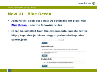 RADIOLOGY WORKFLOW SOLUTIONS
New UI –Blue Ocean
 Jenkins will soon get a new UI optimized for pipelines:
Blue Ocean – see the following slides
 It can be installed from the experimental update center:
http://updates.jenkins-ci.org/experimental/update-
center.json
 
