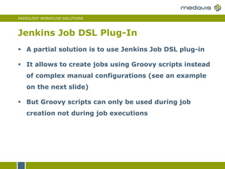 RADIOLOGY WORKFLOW SOLUTIONS
Jenkins Job DSL Plug-In
 A partial solution is to use Jenkins Job DSL plug-in
 It allows to create jobs using Groovy scripts instead
of complex manual configurations (see an example
on the next slide)
 But Groovy scripts can only be used during job
creation not during job executions
 