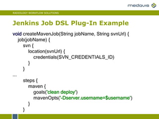 RADIOLOGY WORKFLOW SOLUTIONS
Jenkins Job DSL Plug-In Example
void createMavenJob(String jobName, String svnUrl) {
job(jobName) {
svn {
location(svnUrl) {
credentials(SVN_CREDENTIALS_ID)
}
}
...
steps {
maven {
goals('clean deploy')
mavenOpts('-Dserver.username=$username')
}
}
 