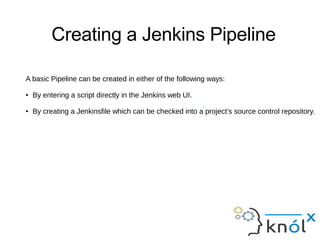 Creating a Jenkins Pipeline
presto A
A basic Pipeline can be created in either of the following ways:
● By entering a script directly in the Jenkins web UI.
● By creating a Jenkinsfile which can be checked into a project’s source control repository.
 