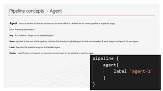 Agent : instructs Jenkins to allocate an executor for the builds It is defined for an entire pipeline or a specific stage.
It has following Parameters :
Any : Run Pipeline / Stage on any available agent
None : Applied at the root of the pipeline, indicates that there is no global agent for the entire pipeline & each stage must specify its own agent.
Label : Executes the pipeline/stage on the labelled agent
Docker : Uses Docker container as an execution environment for the pipeline or specific stage.
Pipeline concepts - Agent
 