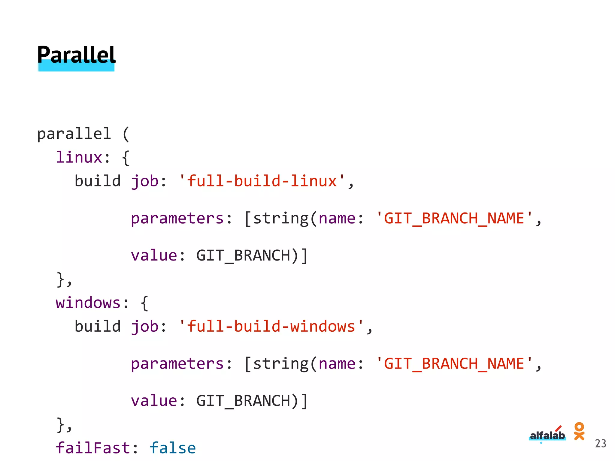 Parallel
parallel (
linux: {
build job: 'full-build-linux',
parameters: [string(name: 'GIT_BRANCH_NAME',
value: GIT_BRANCH)]
},
windows: {
build job: 'full-build-windows',
parameters: [string(name: 'GIT_BRANCH_NAME',
value: GIT_BRANCH)]
},
failFast: false 23
 