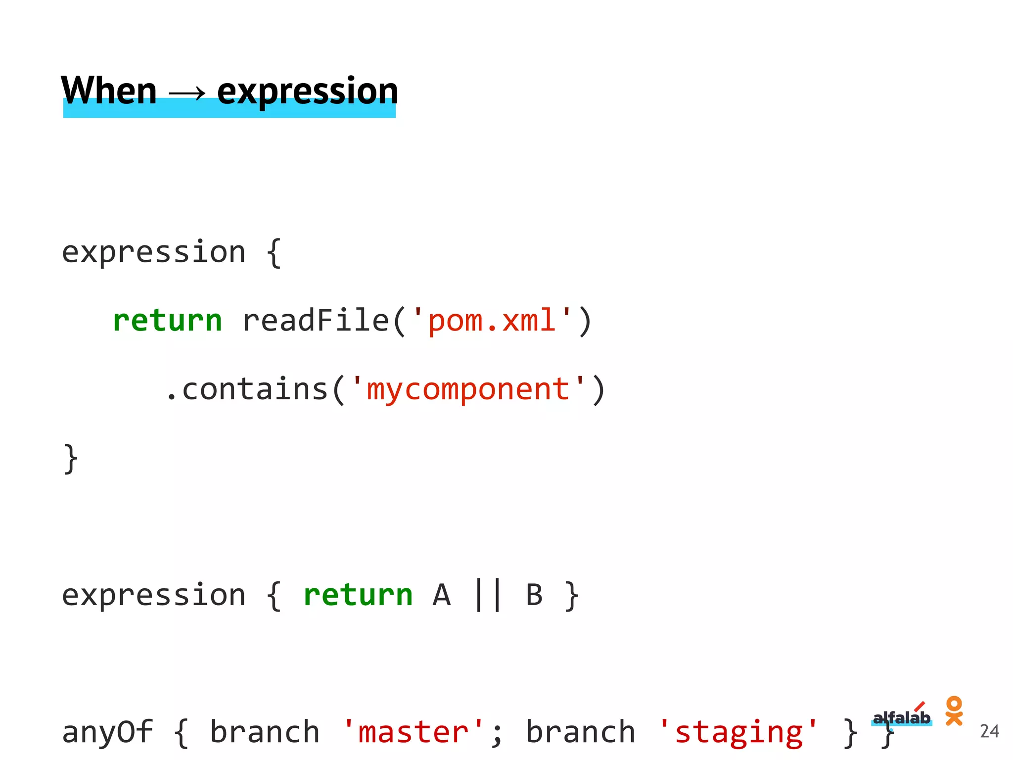 When → expression
expression {
return readFile('pom.xml')
.contains('mycomponent')
}
expression { return A || B }
anyOf { branch 'master'; branch 'staging' } } 24
 