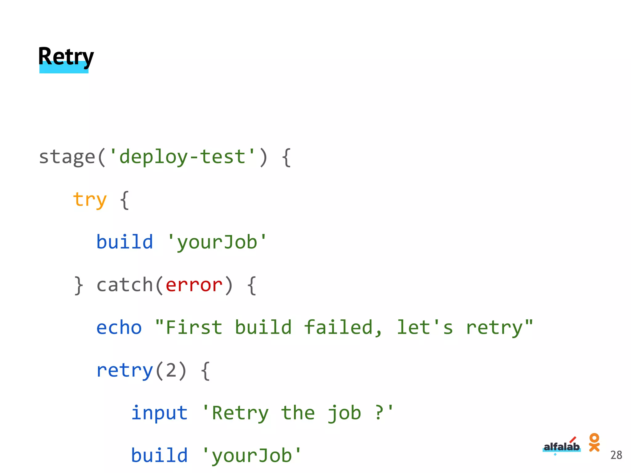 Retry
stage('deploy-test') {
try {
build 'yourJob'
} catch(error) {
echo "First build failed, let's retry"
retry(2) {
input 'Retry the job ?'
build 'yourJob' 28
 