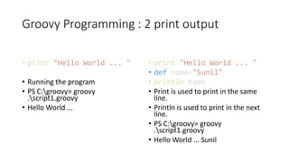 Groovy Programming : 2 print output
• print "Hello World ... "
• Running the program
• PS C:groovy> groovy
.script1.groovy
• Hello World ...
• print "Hello World ... "
• def name="Sunil"
• println name
• Print is used to print in the same
line.
• Println is used to print in the next
line.
• PS C:groovy> groovy
.script1.groovy
• Hello World ... Sunil
 