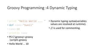 Groovy Programming :4 Dynamic Typing
• print "Hello World ... "
• def name="Sunil"
• name=10
• println name
• PS C:groovy> groovy
.script1.groovy
• Hello World ... 10
• Dynamic typing syntax(variables
values are resolved at runtime).
• // is used for commenting.
 