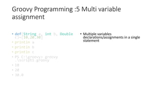 Groovy Programming :5 Multi variable
assignment
• def(String a, int b, Double
c)=[10,20,30]
• println a
• println b
• println c
• PS C:groovy> groovy
.script1.groovy
• 10
• 20
• 30.0
• Multiple variables
declarations/assignments in a single
statement
 