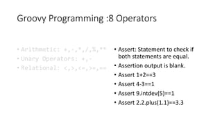 Groovy Programming :8 Operators
• Arithmetic: +,-,*,/,%,**
• Unary Operators: +,-
• Relational: <,>,<=,>=,==
• Assert: Statement to check if
both statements are equal.
• Assertion output is blank.
• Assert 1+2==3
• Assert 4-3==1
• Assert 9.intdev(5)==1
• Assert 2.2.plus(1.1)==3.3
 