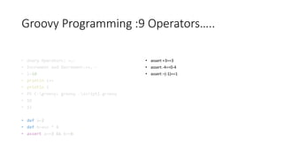 Groovy Programming :9 Operators…..
• Unary Operators: +,-
• Increment and Decrement:++,--
• i=10
• println i++
• println i
• PS C:groovy> groovy .script1.groovy
• 10
• 11
• def a=2
• def b=a++ * 3
• assert a==3 && b==6
• assert +3==3
• assert -4==0-4
• assert –(-1)==1
 