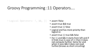Groovy Programming :11 Operators….
• Logical Operators: !, &&, || • assert !false
• assert true && true
• assert true || false
• Logical and has more priority than
logical or.
• assert true || true && false
• For || and && it starts from left and if
it finds true in case of || then it does
not compute further. Same for and
when it sees && it does not read
further.(knows as short circuiting)
 