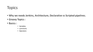 Topics
• Why we needs Jenkins, Architecture, Declarative vs Scripted pipelines.
• Groovy Topics :
• Basics :
• Variables
• comments
• Operators
 