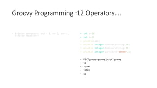 Groovy Programming :12 Operators….
• Bitwise Operators: and - &, or-|, xor-^,
bitwise negation-~
• int a=20
• int b=25
• println(a&b)
• println Integer.toBinaryString(20)
• println Integer.toBinaryString(25)
• println Integer.parseInt("10000",2)
• PS C:groovy> groovy .script1.groovy
• 16
• 10100
• 11001
• 16
 