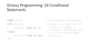 Groovy Programming :16 Conditional
Statements
• def num=1
• if(num==1)
• println "Num is 1"
• else
• println "num is not
1"
• Conditional statements
• Using {} is optional if
we have a single
statement following, but
it is considered good
practice.
 