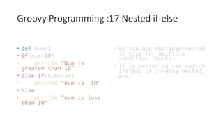 Groovy Programming :17 Nested if-else
• def num=1
• if(num>10)
• println "Num is
greater than 10"
• else if(num==10)
• println "num is 10"
• else
• println "num is less
than 10“
• We can add multiple/nested
if else for multiple
condition checks.
• If is better to use switch
instead of if-else nested
one.
 