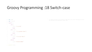 Groovy Programming :18 Switch-case
• def x=10
• def result=""
• switch(x){
• case 1:
• result ="x is one"
• break
• case {x>1}:
• result ="x is greater than 1"
• break
• case {x<1}:
• result ="x is less than 1"
• break
• default:
• result="Invlaid number"
• }
• println result
• In switch we have to use break to come out of any block otherwise it will
be continues the evaluations after that
 
