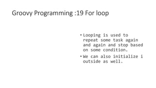 Groovy Programming :19 For loop
• Looping is used to
repeat some task again
and again and stop based
on some condition.
• We can also initialize i
outside as well.
 