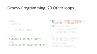 Groovy Programming :20 Other loops
• Upto
• 1.upto(6)
• {
• println "$it"
• }
• Times
• 5.times { println "$it"}
• Step
• 1.step(10,2) {println "$it"}
• def map=["name":"groovy",
"subject":"computers"]
• for (e in map){
• print e.key+":"
• println e.value
• }
• PS C:groovy> groovy
.script1.groovy
• name:groovy
• subject:computers
 