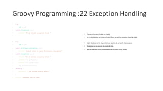 Groovy Programming :22 Exception Handling
• try{
• int i=1/0
• }catch(Exception exp){
• println "I am inside exception block "
• }
• try{
• int i=1/0
• }catch(ArithmeticException exp){
• println "Catch block to catch Arithmetic exception"
• }catch(Exception exp){
• println "I am inside exception block "
• println exp.getCause()
• println exp.getMessage()
• exp.printStackTrace()
• }finally {
• println " I am inside finally block"
• }
• println "another set of code"
• Try-catch, try-catch-finally, try-finally
• In try block we put our code and catch block we put the exception handling code.
• Catch block we do the steps which we want to do to handle the exception
• Finally we use to execute the code all time
• We can use them in any combination like try-catch or try –finally.
 