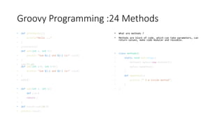 Groovy Programming :24 Methods
• def printhello(){
• println"Hello ..."
• }
• printhello()
def add(int a, int b){
• println "Sum ${a} and ${b} is=" +(a+b)
• }
• add(77,65)
def add(int a=6, int b=9){
• println "Sum ${a} and ${b} is=" +(a+b)
• }
• add(1)
• def sub(int a, int b){
• def c=a-b
• return c
• }
• def result=sub(10,9)
• println result
• What are methods ?
• Methods are block of code, which can take parameters, can
return values, make code modular and reusable.
• class methods2{
• static void main(args){
• methods2 myfunc=new methods2()
• myfunc.mymethod()
• }
• def mymethod(){
• println (" I m inside method")
• }
• }
 